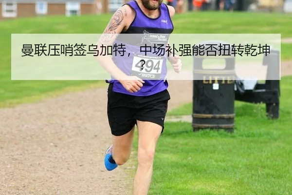 曼联压哨签乌加特，中场补强能否扭转乾坤？